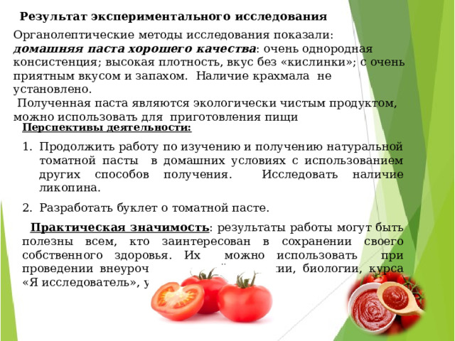   Результат экспериментального исследования   Органолептические методы исследования показали: домашняя паста хорошего качества : очень однородная консистенция; высокая плотность, вкус без «кислинки»; с очень приятным вкусом и запахом. Наличие крахмала не установлено.  Полученная паста являются экологически чистым продуктом,  можно использовать для приготовления пищи  Перспективы деятельности: Продолжить работу по изучению и получению натуральной томатной пасты в домашних условиях с использованием других способов получения. Исследовать наличие ликопина. Разработать буклет о томатной пасте.  Практическая значимость : результаты работы могут быть полезны всем, кто заинтересован в сохранении своего собственного здоровья. Их можно использовать при проведении внеурочных занятий по химии, биологии, курса «Я исследователь», уроков технологии. Фото №35 - 40 « Обнаружение наличия крахмала в магазинных и домашних образцах томатных паст » 
