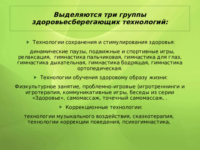 Выделяются три группы здоровьесберегающих технологий:  Технологии сохранения и стимулирования здоровья:  динамические паузы, подвижные и спортивные игры, релаксация, гимнастика пальчиковая, гимнастика для глаз, гимнастика дыхательная, гимнастика бодрящая, гимнастика ортопедическая. Технологии обучения здоровому образу жизни: Физкультурное занятие, проблемно-игровые (игротреннинги и игротерапия, коммуникативные игры, беседы из серии «Здоровье», самомассаж, точечный самомассаж, . Коррекционные технологии: технологии музыкального воздействия, сказкотерапия, технологии коррекции поведения, психогимнастика, 