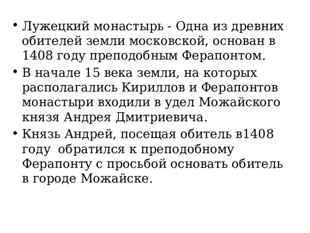 Лужецкий монастырь - Одна из древних обителей земли московской, основан в 1408 году преподобным Ферапонтом. В начале 15 века земли, на которых располагались Кириллов и Ферапонтов монастыри входили в удел Можайского князя Андрея Дмитриевича. Князь Андрей, посещая обитель в1408 году обратился к преподобному Ферапонту с просьбой основать обитель в городе Можайске. 