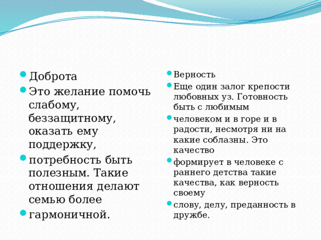 Доброта Это желание помочь слабому, беззащитному, оказать ему поддержку, потребность быть полезным. Такие отношения делают семью более гармоничной. Верность Еще один залог крепости любовных уз. Готовность быть с любимым человеком и в горе и в радости, несмотря ни на какие соблазны. Это качество формирует в человеке с раннего детства такие качества, как верность своему слову, делу, преданность в дружбе. 