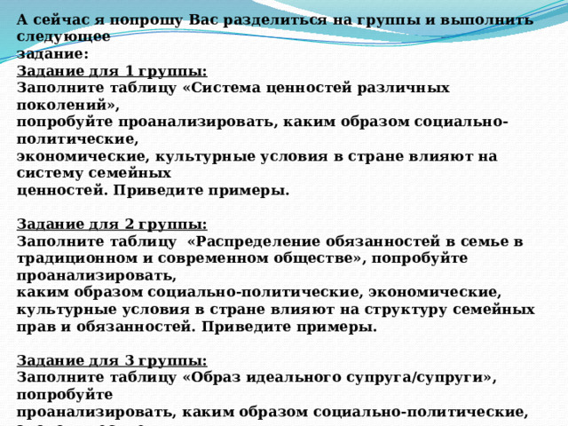 А сейчас я попрошу Вас разделиться на группы и выполнить следующее задание: Задание для 1 группы: Заполните таблицу «Система ценностей различных поколений», попробуйте проанализировать, каким образом социально-политические, экономические, культурные условия в стране влияют на систему семейных ценностей. Приведите примеры.  Задание для 2 группы: Заполните таблицу «Распределение обязанностей в семье в традиционном и современном обществе», попробуйте проанализировать, каким образом социально-политические, экономические, культурные условия в стране влияют на структуру семейных прав и обязанностей. Приведите примеры.  Задание для 3 группы: Заполните таблицу «Образ идеального супруга/супруги», попробуйте проанализировать, каким образом социально-политические, экономические, культурные условия в стране влияют на представления об идеальном партнере. Приведите примеры. 