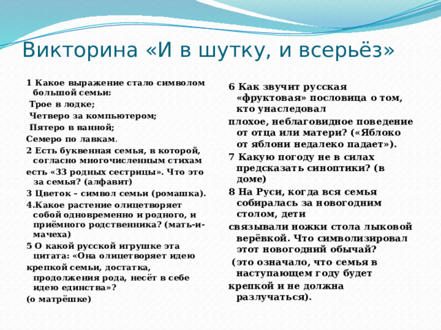 Викторина «И в шутку, и всерьёз» 1 Какое выражение стало символом большой семьи:  Трое в лодке;  Четверо за компьютером;  Пятеро в ванной; Семеро по лавкам . 2 Есть буквенная семья, в которой, согласно многочисленным стихам есть «33 родных сестрицы». Что это за семья? (алфавит) 3 Цветок – символ семьи (ромашка). 4.Какое растение олицетворяет собой одновременно и родного, и приёмного родственника? (мать-и-мачеха) 5 О какой русской игрушке эта цитата: «Она олицетворяет идею крепкой семьи, достатка, продолжения рода, несёт в себе идею единства»? (о матрёшке) 6 Как звучит русская «фруктовая» пословица о том, кто унаследовал плохое, неблаговидное поведение от отца или матери? («Яблоко от яблони недалеко падает»). 7 Какую погоду не в силах предсказать синоптики? (в доме) 8 На Руси, когда вся семья собиралась за новогодним столом, дети связывали ножки стола лыковой верёвкой. Что символизировал этот новогодний обычай?  (это означало, что семья в наступающем году будет крепкой и не должна разлучаться).  