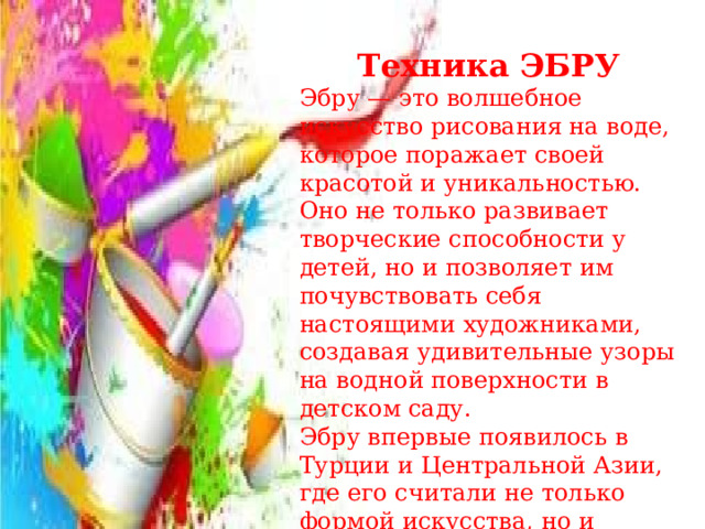   Техника ЭБРУ Эбру — это волшебное искусство рисования на воде, которое поражает своей красотой и уникальностью. Оно не только развивает творческие способности у детей, но и позволяет им почувствовать себя настоящими художниками, создавая удивительные узоры на водной поверхности в детском саду. Эбру впервые появилось в Турции и Центральной Азии, где его считали не только формой искусства, но и способом медитации.  
