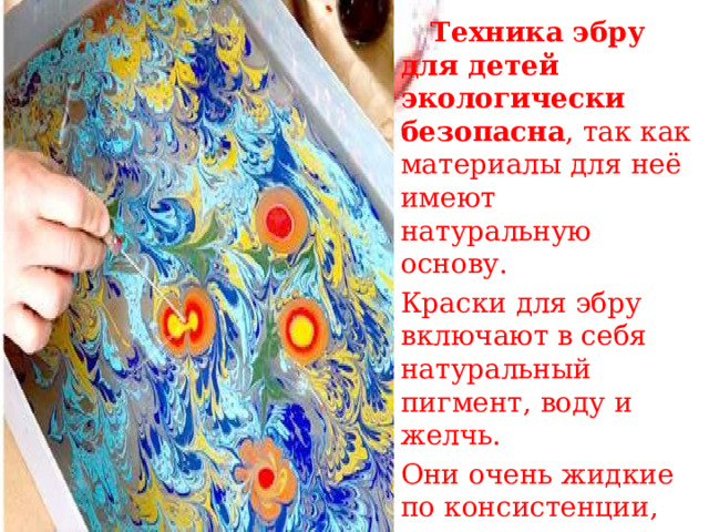  Техника эбру для детей экологически безопасна , так как материалы для неё имеют натуральную основу. Краски для эбру включают в себя натуральный пигмент, воду и желчь. Они очень жидкие по консистенции, не имеют запаха и безопасны при использовании.  