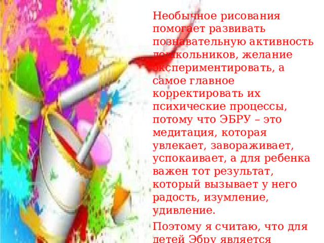 Необычное рисования помогает развивать познавательную активность дошкольников, желание экспериментировать, а самое главное корректировать их психические процессы, потому что ЭБРУ – это медитация, которая увлекает, завораживает, успокаивает, а для ребенка важен тот результат, который вызывает у него радость, изумление, удивление. Поэтому я считаю, что для детей Эбру является прекрасным инструментом развития воображения, моторики и творчества.    