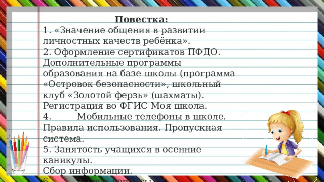 Повестка: 1.   «Значение общения в развитии личностных качеств ребёнка». 2. Оформление сертификатов ПФДО. Дополнительные программы образования на базе школы (программа «Островок безопасности», школьный клуб «Золотой ферзь» (шахматы). Регистрация во ФГИС Моя школа. 4.         Мобильные телефоны в школе. Правила использования. Пропускная система. 5. Занятость учащихся в осенние каникулы. Сбор информации. 6.         + свои вопросы 