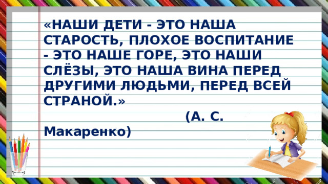 «НАШИ ДЕТИ - ЭТО НАША СТАРОСТЬ, ПЛОХОЕ ВОСПИТАНИЕ - ЭТО НАШЕ ГОРЕ, ЭТО НАШИ СЛЁЗЫ, ЭТО НАША ВИНА ПЕРЕД ДРУГИМИ ЛЮДЬМИ, ПЕРЕД ВСЕЙ СТРАНОЙ.»  (А. С. Макаренко) 