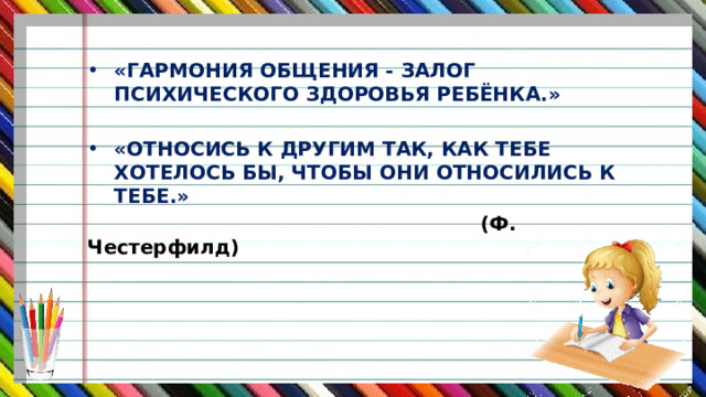 «ГАРМОНИЯ ОБЩЕНИЯ - ЗАЛОГ ПСИХИЧЕСКОГО ЗДОРОВЬЯ РЕБЁНКА.»  «ОТНОСИСЬ К ДРУГИМ ТАК, КАК ТЕБЕ ХОТЕЛОСЬ БЫ, ЧТОБЫ ОНИ ОТНОСИЛИСЬ К ТЕБЕ.»  (Ф. Честерфилд) 