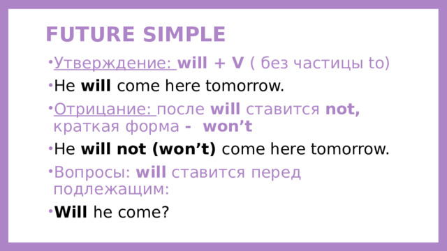 FUTURE SIMPLE   Утверждение: will + V ( без частицы to) He will come here tomorrow. Отрицание: после  will  ставится  not, краткая форма - won’t He will not (won’t) come here tomorrow. Вопросы:  will  ставится перед подлежащим: Will he come?  