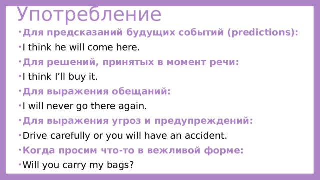 Употребление Для предсказаний будущих событий (predictions): I think he will come here. Для решений, принятых в момент речи: I think I’ll buy it. Для выражения обещаний: I will never go there again. Для выражения угроз и предупреждений: Drive carefully or you will have an accident. Когда просим что-то в вежливой форме: Will you carry my bags? 