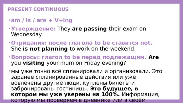 PRESENT CONTINUOUS   am / is / are + V+ing Утверждение: They are passing their exam on Wednesday. Отрицания: после глагола to be ставится not. She is not planning to work on the weekend. Вопросы:  глагол to be перед подлежащим. Are you visiting your mum on Friday evening? мы уже точно всё спланировали и организовали. Это заранее спланированные действия или уже вовлечены другие люди, куплены билеты и забронированы гостиницы. Это будущее, в котором мы уже уверены на 100%. Информация, которую мы проверяем в дневнике или в своём расписании.     