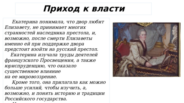 Приход к власти  Екатерина понимала, что двор любит Елизавету, не принимает многих странностей наследника престола, и, возможно, после смерти Елизаветы именно ей при поддержке двора предстоит взойти на русский престол.  Екатерина изучала труды деятелей французского Просвещения, а также юриспруденцию, что оказало существенное влияние на ее мировоззрение.  Кроме того, она прилагала как можно больше усилий, чтобы изучить, а, возможно, и понять историю и традиции Российского государства.  Из-за своего стремления познать все русское Екатерина завоевала любовь не только двора, но и всего Петербурга. 