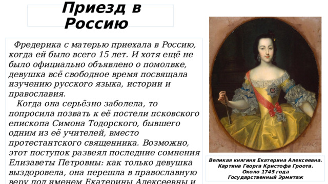 Приезд в Россию  Фредерика с матерью приехала в Россию, когда ей было всего 15 лет. И хотя ещё не было официально объявлено о помолвке, девушка всё свободное время посвящала изучению русского языка, истории и православия.  Когда она серьёзно заболела, то попросила позвать к её постели псковского епископа Симона Тодорского, бывшего одним из её учителей, вместо протестантского священника. Возможно, этот поступок развеял последние сомнения Елизаветы Петровны: как только девушка выздоровела, она перешла в православную веру под именем Екатерины Алексеевны и обручилась с Петром. Великая княгиня Екатерина Алексеевна. Картина Георга Кристофа Гроота. Около 1745 года Государственный Эрмитаж 