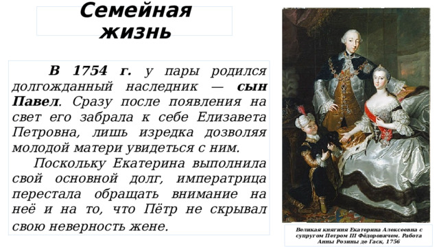 Семейная жизнь  В 1754 г. у пары родился долгожданный наследник — сын Павел . Сразу после появления на свет его забрала к себе Елизавета Петровна, лишь изредка дозволяя молодой матери увидеться с ним.  Поскольку Екатерина выполнила свой основной долг, императрица перестала обращать внимание на неё и на то, что Пётр не скрывал свою неверность жене.   Великая княгиня Екатерина Алексеевна с супругом Петром III Фёдоровичем. Работа Анны Розины де Гаск, 1756 