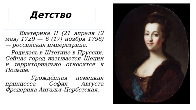 Детство  Екатерина II (21 апреля (2 мая) 1729 — 6 (17) ноября 1796) — российская императрица.  Родилась в Штетине в Пруссии. Сейчас город называется Щецин и территориально относится к Польше.  Урождённая немецкая принцесса София Августа Фредерика Ангальт-Цербстская. 