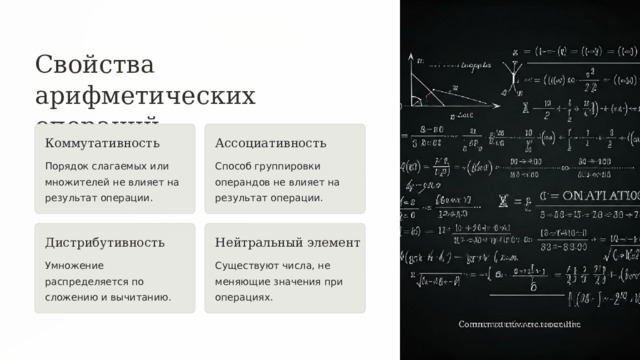 Свойства арифметических операций Коммутативность Ассоциативность Порядок слагаемых или множителей не влияет на результат операции. Способ группировки операндов не влияет на результат операции. Дистрибутивность Нейтральный элемент Умножение распределяется по сложению и вычитанию. Существуют числа, не меняющие значения при операциях.  