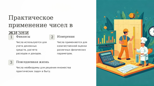Практическое применение чисел в жизни Финансы Измерения 1 2 Числа используются для учета денежных средств, расчета расходов и доходов. Числа применяются для количественной оценки различных физических параметров. Повседневная жизнь 3 Числа необходимы для решения множества практических задач в быту.  