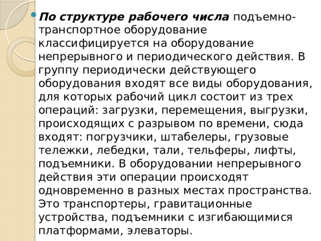 По структуре рабочего числа подъемно-транспортное оборудование классифицируется на оборудование непрерывного и периодического действия. В группу периодически действующего оборудования входят все виды оборудования, для которых рабочий цикл состоит из трех операций: загрузки, перемещения, выгрузки, происходящих с разрывом по времени, сюда входят: погрузчики, штабелеры, грузовые тележки, лебедки, тали, тельферы, лифты, подъемники. В оборудовании непрерывного действия эти операции происходят одновременно в разных местах пространства. Это транспортеры, гравитационные устройства, подъемники с изгибающимися платформами, элеваторы. 