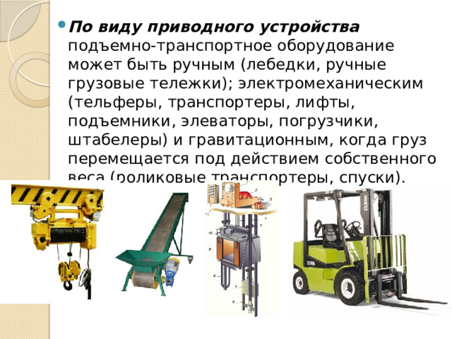По виду приводного устройства подъемно-транспортное оборудование может быть ручным (лебедки, ручные грузовые тележки); электромеханическим (тельферы, транспортеры, лифты, подъемники, элеваторы, погрузчики, штабелеры) и гравитационным, когда груз перемещается под действием собственного веса (роликовые транспортеры, спуски). 