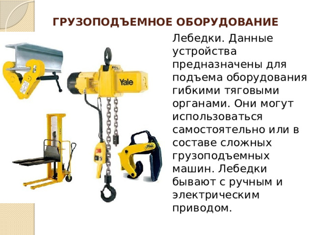 Грузоподъемное оборудование   Лебедки. Данные устройства предназначены для подъема оборудования гибкими тяговыми органами. Они могут использоваться самостоятельно или в составе сложных грузоподъемных машин. Лебедки бывают с ручным и электрическим приводом. 