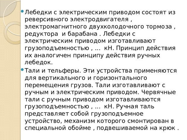 Лебедки с электрическим приводом состоят из реверсивного электродвигателя , электромагнитного двухколодочного тормоза , редуктора и барабана . Лебедки с электрическим приводом изготавливают грузоподъемностью , ... кН. Принцип действия их аналогичен принципу действия ручных лебедок. Тали и тельферы. Эти устройства применяются для вертикального и горизонтального перемещения грузов. Тали изготавливают с ручным и электрическим приводом. Червячные тали с ручным приводом изготавливаются грузоподъемностью , ...  кН. Ручная таль представляет собой грузоподъемное устройство, механизм которого смонтирован в специальной обойме , подвешиваемой на крюк . 