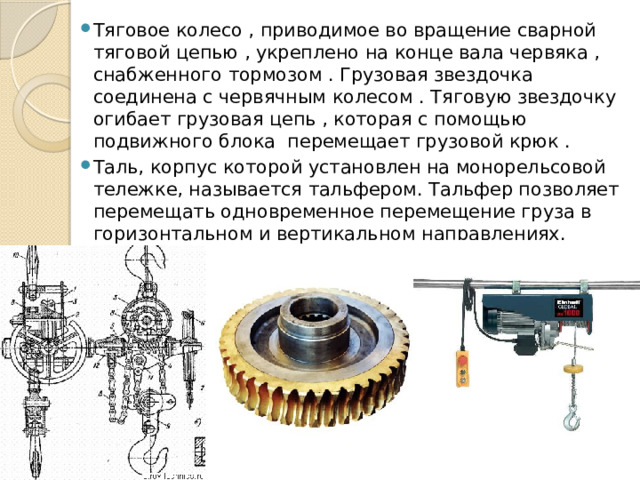 Тяговое колесо , приводимое во вращение сварной тяговой цепью , укреплено на конце вала червяка , снабженного тормозом . Грузовая звездочка соединена с червячным колесом . Тяговую звездочку огибает грузовая цепь , которая с помощью подвижного блока перемещает грузовой крюк . Таль, корпус которой установлен на монорельсовой тележке, называется тальфером. Тальфер позволяет перемещать одновременное перемещение груза в горизонтальном и вертикальном направлениях. 