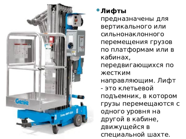 Лифты предназначены для вертикального или сильнонаклонного перемещения грузов по платформам или в кабинах, передвигающихся по жестким направляющим. Лифт - это клетьевой подъемник, в котором грузы перемещаются с одного уровня на другой в кабине, движущейся в специальной шахте. 