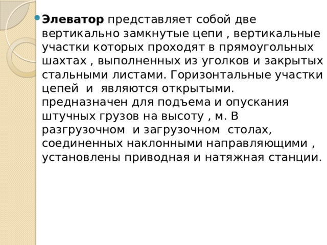 Элеватор представляет собой две вертикально замкнутые цепи , вертикальные участки которых проходят в прямоугольных шахтах , выполненных из уголков и закрытых стальными листами. Горизонтальные участки цепей и являются открытыми. предназначен для подъема и опускания штучных грузов на высоту , м. В разгрузочном и загрузочном столах, соединенных наклонными направляющими , установлены приводная и натяжная станции. 