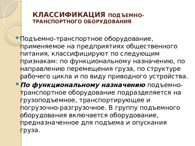 Классификация подъемно-  транспортного оборудования   Подъемно-транспортное оборудование, применяемое на предприятиях общественного питания, классифицируют по следующим признакам: по функциональному назначению, по направлению перемещения груза, по структуре рабочего цикла и по виду приводного устройства. По функциональному назначению подъемно-транспортное оборудование подразделяется на грузоподъемное, транспортирующее и погрузочно-разгрузочное. В группу подъемного оборудования включается оборудование, предназначенное для подъема и опускания груза. 