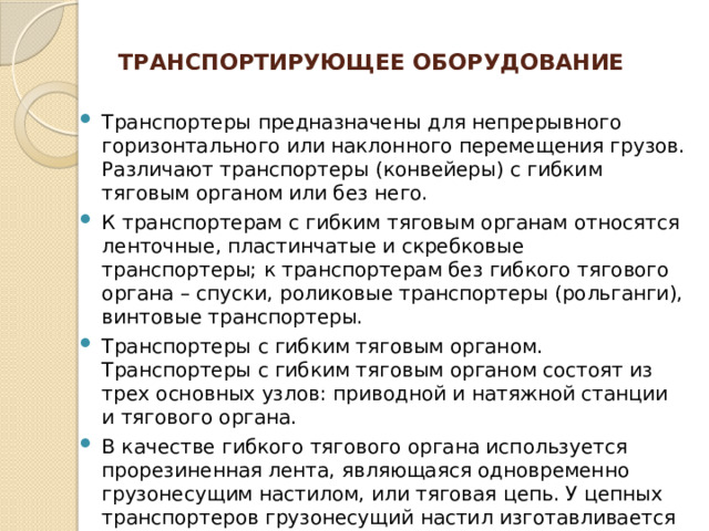 Транспортирующее оборудование   Транспортеры предназначены для непрерывного горизонтального или наклонного перемещения грузов. Различают транспортеры (конвейеры) с гибким тяговым органом или без него. К транспортерам с гибким тяговым органам относятся ленточные, пластинчатые и скребковые транспортеры; к транспортерам без гибкого тягового органа – спуски, роликовые транспортеры (рольганги), винтовые транспортеры. Транспортеры с гибким тяговым органом. Транспортеры с гибким тяговым органом состоят из трех основных узлов: приводной и натяжной станции и тягового органа. В качестве гибкого тягового органа используется прорезиненная лента, являющаяся одновременно грузонесущим настилом, или тяговая цепь. У цепных транспортеров грузонесущий настил изготавливается из набора стальных пластин (платформ). На ленточных транспортерах может перемещаться как штучный, так и насыпной груз; на цепных – только штучный груз. 