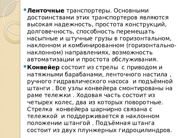 Ленточные транспортеры. Основными достоинствами этих транспортеров являются высокая надежность, простота конструкций, долговечность, способность перемещать насыпные и штучные грузы в горизонтальном, наклонном и комбинированном (горизонтально-наклонном) направлениях, возможность автоматизации и простота обслуживания. Конвейер состоит из стрелы с приводом и натяжными барабанами, ленточного настила , ручного гидравлического насоса и подъёмной штанги . Все узлы конвейера смонтированы на раме тележки . Ходовая часть состоит из четырех колес, два из которых поворотные. Стрелка конвейера шарнирно связана с тележкой и поддерживается в наклонном положении штангой . Подъёмная штанга состоит из двух плунжерных гидроцилиндров. 