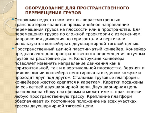 Оборудование для пространственного перемещения грузов   Основным недостатком всех вышерассмотренных транспортеров является прямолинейное направление перемещения грузов на плоскости или в пространстве. Для перемещения грузов по сложной траектории с изменением направления движения по горизонтали и вертикали используются конвейеры с двухшарнирной тяговой цепью. Пространственный цепной пластинчатый конвейер. Конвейер предназначен для пространственного перемещения штучных грузов на расстояние до м. Конструкция конвейера позволяет изменять направление движения как в горизонтальной, так и в вертикальной плоскостях. Верхняя и нижняя линии конвейера смонтированы в едином кожухе и проходят друг под другом. Стальные грузовые платформы конвейеров жестко крепятся к кареткам. Каретки посажены на ось ветвей двухшарнирной цепи. Двухшарнирная цепь расположена сбоку платформы и может иметь практически любую пространственную трассу. Крепление платформ обеспечивает их постоянное положение на всех участках трассы двухшарнирной тяговой цепи. 