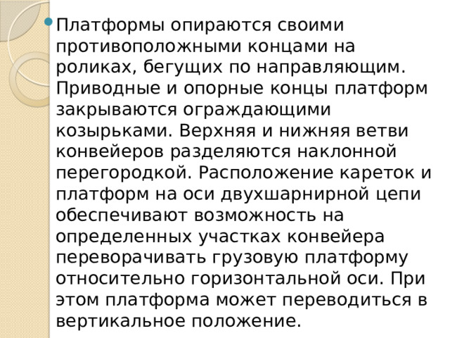 Платформы опираются своими противоположными концами на роликах, бегущих по направляющим. Приводные и опорные концы платформ закрываются ограждающими козырьками. Верхняя и нижняя ветви конвейеров разделяются наклонной перегородкой. Расположение кареток и платформ на оси двухшарнирной цепи обеспечивают возможность на определенных участках конвейера переворачивать грузовую платформу относительно горизонтальной оси. При этом платформа может переводиться в вертикальное положение. 