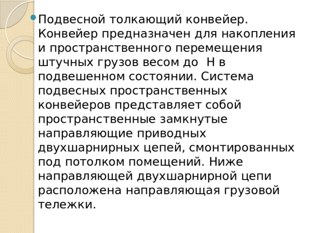 Подвесной толкающий конвейер. Конвейер предназначен для накопления и пространственного перемещения штучных грузов весом до Н в подвешенном состоянии. Система подвесных пространственных конвейеров представляет собой пространственные замкнутые направляющие приводных двухшарнирных цепей, смонтированных под потолком помещений. Ниже направляющей двухшарнирной цепи расположена направляющая грузовой тележки. 