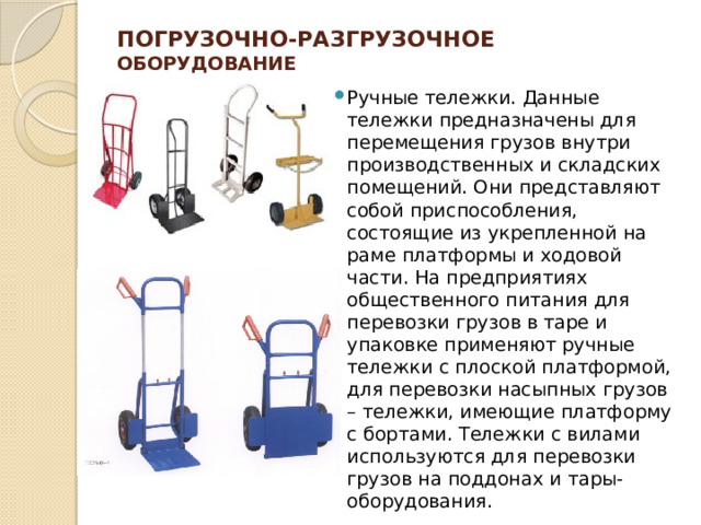 Погрузочно-разгрузочное оборудование   Ручные тележки. Данные тележки предназначены для перемещения грузов внутри производственных и складских помещений. Они представляют собой приспособления, состоящие из укрепленной на раме платформы и ходовой части. На предприятиях общественного питания для перевозки грузов в таре и упаковке применяют ручные тележки с плоской платформой, для перевозки насыпных грузов – тележки, имеющие платформу с бортами. Тележки с вилами используются для перевозки грузов на поддонах и тары-оборудования. 