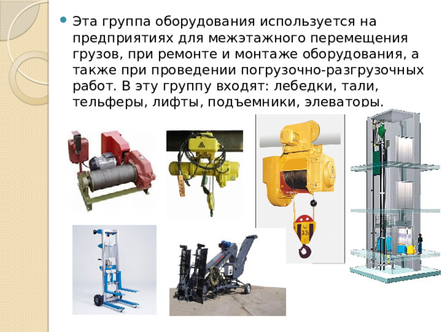 Эта группа оборудования используется на предприятиях для межэтажного перемещения грузов, при ремонте и монтаже оборудования, а также при проведении погрузочно-разгрузочных работ. В эту группу входят: лебедки, тали, тельферы, лифты, подъемники, элеваторы. 
