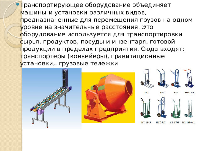 Транспортирующее оборудование объединяет машины и установки различных видов, предназначенные для перемещения грузов на одном уровне на значительные расстояния. Это оборудование используется для транспортировки сырья, продуктов, посуды и инвентаря, готовой продукции в пределах предприятия. Сюда входят: транспортеры (конвейеры), гравитационные установки,. грузовые тележки 