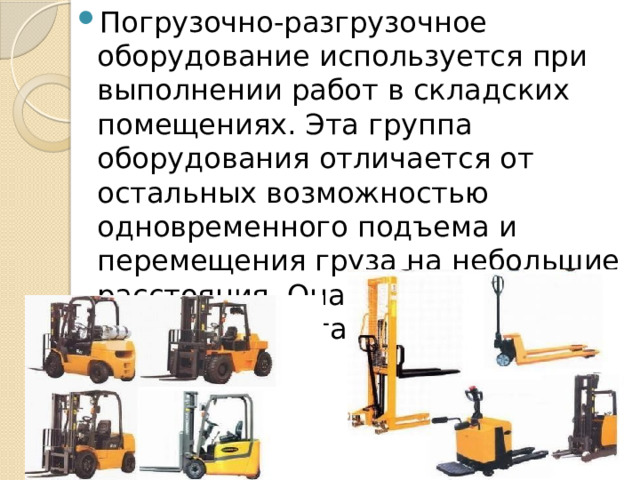 Погрузочно-разгрузочное оборудование используется при выполнении работ в складских помещениях. Эта группа оборудования отличается от остальных возможностью одновременного подъема и перемещения груза на небольшие расстояния. Она включает: погрузчики, штабелеры. 