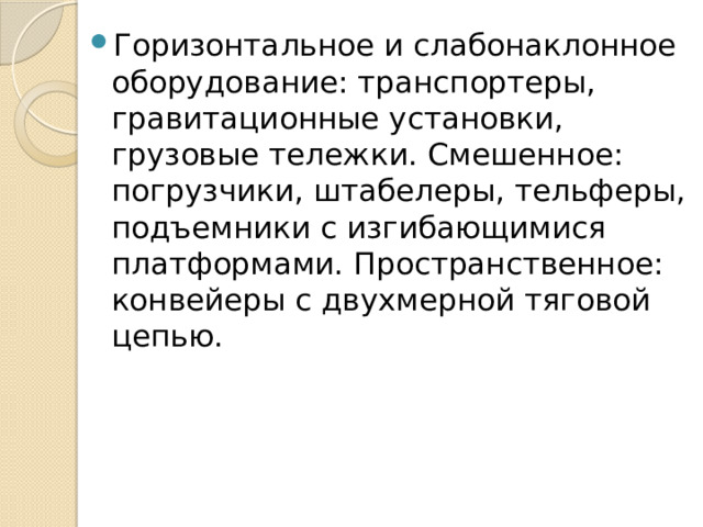 Горизонтальное и слабонаклонное оборудование: транспортеры, гравитационные установки, грузовые тележки. Смешенное: погрузчики, штабелеры, тельферы, подъемники с изгибающимися платформами. Пространственное: конвейеры с двухмерной тяговой цепью. 