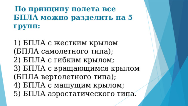  По принципу полета все БПЛА можно разделить на 5 групп: 1) БПЛА с жестким крылом (БПЛА самолетного типа); 2) БПЛА с гибким крылом; 3) БПЛА с вращающимся крылом (БПЛА вертолетного типа); 4) БПЛА с машущим крылом; 5) БПЛА аэростатического типа. 