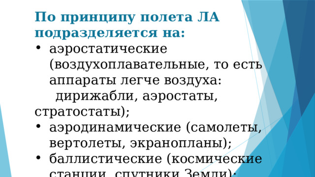 По принципу полета ЛА подразделяется на: аэростатические (воздухоплавательные, то есть аппараты легче воздуха:  дирижабли, аэростаты, стратостаты); аэродинамические (самолеты, вертолеты, экранопланы); баллистические (космические станции, спутники Земли); ракетодинамические (ракеты). 