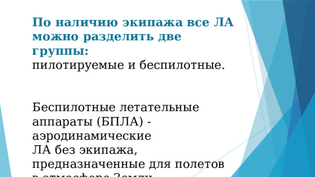 По наличию экипажа все ЛА можно разделить две группы: пилотируемые и беспилотные. Беспилотные летательные аппараты (БПЛА) - аэродинамические ЛА без экипажа, предназначенные для полетов в атмосфере Земли. 