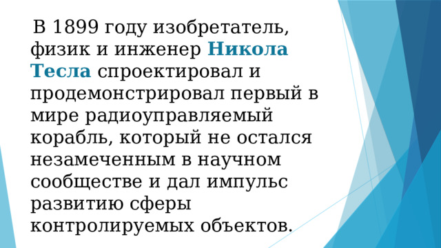  В 1899 году изобретатель, физик и инженер Никола Тесла спроектировал и продемонстрировал первый в мире радиоуправляемый корабль, который не остался незамеченным в научном сообществе и дал импульс развитию сферы контролируемых объектов. 