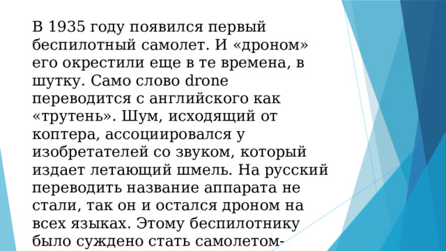 В 1935 году появился первый беспилотный самолет. И «дроном» его окрестили еще в те времена, в шутку. Само слово drone переводится с английского как «трутень». Шум, исходящий от коптера, ассоциировался у изобретателей со звуком, который издает летающий шмель. На русский переводить название аппарата не стали, так он и остался дроном на всех языках. Этому беспилотнику было суждено стать самолетом-мишенью для будущих асов и зенитчиков. 