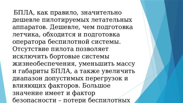 БПЛА, как правило, значительно дешевле пилотируемых летательных аппаратов. Дешевле, чем подготовка летчика, обходится и подготовка оператора беспилотной системы. Отсутствие пилота позволяет исключить бортовые системы жизнеобеспечения, уменьшить массу и габариты БПЛА, а также увеличить диапазон допустимых перегрузок и влияющих факторов. Большое значение имеет и фактор безопасности – потери беспилотных аппаратов не ведут к потере пилотов. 