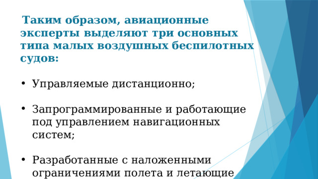  Таким образом, авиационные эксперты выделяют три основных типа малых воздушных беспилотных судов: Управляемые дистанционно; Запрограммированные и работающие под управлением навигационных систем; Разработанные с наложенными ограничениями полета и летающие повторяющимся образом. 