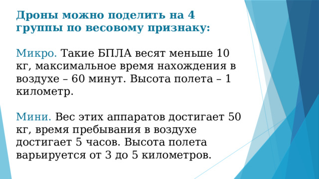 Дроны можно поделить на 4 группы по весовому признаку: Микро. Такие БПЛА весят меньше 10 кг, максимальное время нахождения в воздухе – 60 минут. Высота полета – 1 километр. Мини. Вес этих аппаратов достигает 50 кг, время пребывания в воздухе достигает 5 часов. Высота полета варьируется от 3 до 5 километров. 