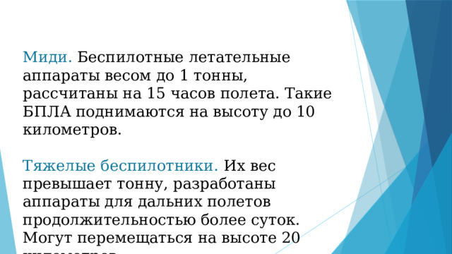 Миди. Беспилотные летательные аппараты весом до 1 тонны, рассчитаны на 15 часов полета. Такие БПЛА поднимаются на высоту до 10 километров. Тяжелые беспилотники. Их вес превышает тонну, разработаны аппараты для дальних полетов продолжительностью более суток. Могут перемещаться на высоте 20 километров. 