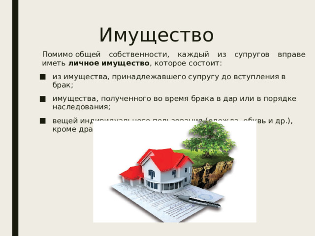 Имущество Помимо общей собственности, каждый из супругов вправе иметь  личное имущество , которое состоит: из имущества, принадлежавшего супругу до вступления в брак; имущества, полученного во время брака в дар или в порядке наследования; вещей индивидуального пользования (одежда, обувь и др.), кроме драгоценностей и предметов роскоши. 