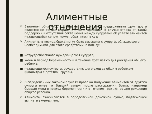 Алиментные отношения Взаимная обязанность супругов материально поддерживать друг друга является не только моральной, но и правовой. В случае отказа от такой поддержки и отсутствия соглашения между супругами об уплате алиментов нуждающийся супруг может обратиться в суд. Алименты в период брака могут быть взысканы с супруга, обладающего необходимыми для этого средствами, в пользу: нетрудоспособного нуждающегося супруга; жены в период беременности и в течение трех лет со дня рождения общего ребенка; нуждающегося супруга, осуществляющего уход за общим ребенком-инвалидом с детства I группы. В определенных законом случаях право на получение алиментов от другого супруга имеет и бывший супруг после расторжения брака, например бывшая жена в период беременности и в течение трех лет со дня рождения общего ребенка. Алименты взыскиваются в определенной денежной сумме, подлежащей выплате ежемесячно. 